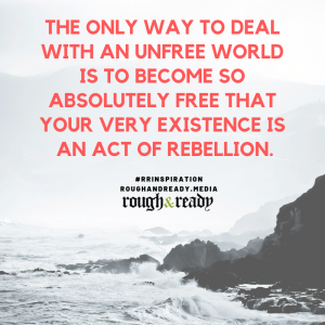The only way to deal with an unfree world is to become so absolutely free that your very existence is an act of rebellion.